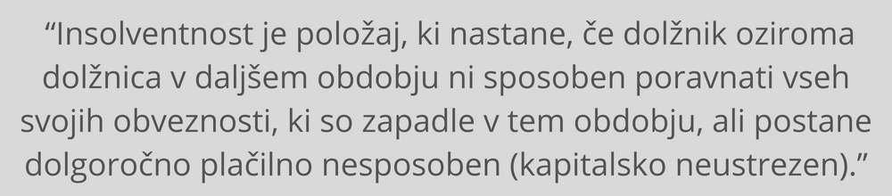 “Insolventnost je položaj, ki nastane, če dolžnik oziroma dolžnica (v nadaljnjem besedilu: dolžnik):v daljšem obdobju ni sposoben poravnati vseh svojih obveznosti, ki so zapadle v tem obdobju (v nadaljnjem besedilu: trajnejša nelikvidnost), ali postane dolgoročno plačilno nesposoben (kapitalsko neustrezno).” insolventnost-podjetja